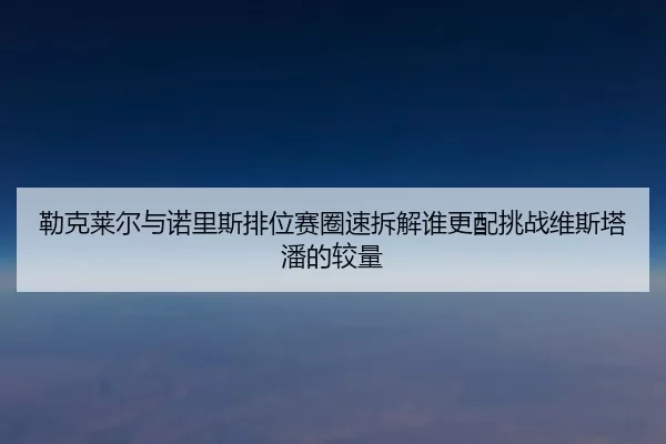 勒克莱尔与诺里斯排位赛圈速拆解谁更配挑战维斯塔潘的较量