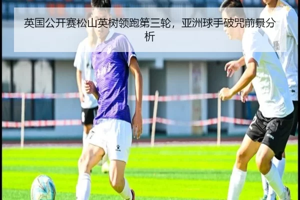 ying-guo-gong-kai-sai-song-shan-ying-shu-ling-pao-di-san-lun-ya-zhou-qiu-shou-po-zhou-qian-jing-fen-xi-3-569.jpg