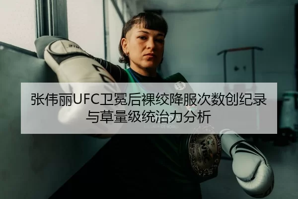 张伟丽UFC卫冕后裸绞降服次数创纪录与草量级统治力分析