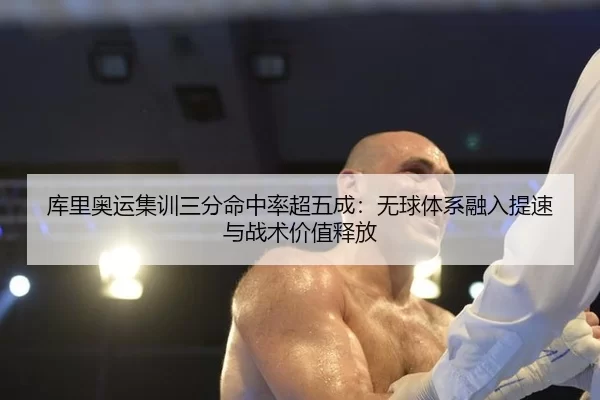 库里奥运集训三分命中率超五成：无球体系融入提速与战术价值释放